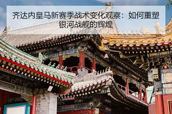 齐达内皇马新赛季战术变化观察：如何重塑银河战舰的辉煌